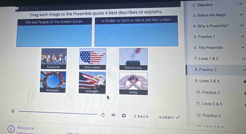 Objective 
Drag each image to the Preamble quote it best describes or explains. 3. Before We Begin 
We the People of the United States in Order to form a more perfect Union 
4. Why a Preamble? 
5. Practice 1 
6. The Preamble 
7. Lines 1 & 2
Everyone One nation Democracy 8. Practice 2 
9. Lines 3 & 4
Inclusion Strength Unity 10. Practice 3 
11. Lines 5 & 6
Ⅱ 12. Practice 4 
く BACK SUBMI T 
Resource 
12 Linnn 7