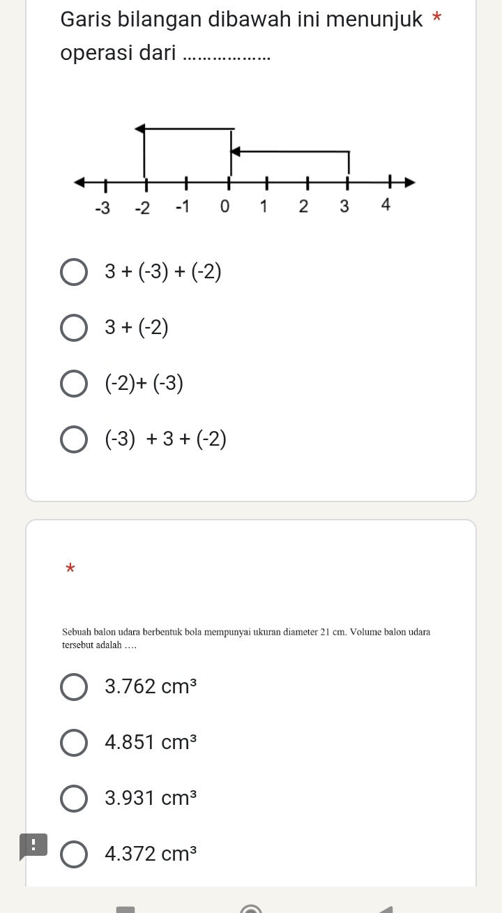 Garis bilangan dibawah ini menunjuk *
operasi dari_
-3 -2 -1 0 1 2 3
3+(-3)+(-2)
3+(-2)
(-2)+(-3)
(-3)+3+(-2)
*
Sebuah balon udara berbentuk bola mempunyai ukuran diameter 21 cm. Volume balon udara
tersebut adalah …
3.762cm^3
4.851cm^3
3.931cm^3! 4.372cm^3