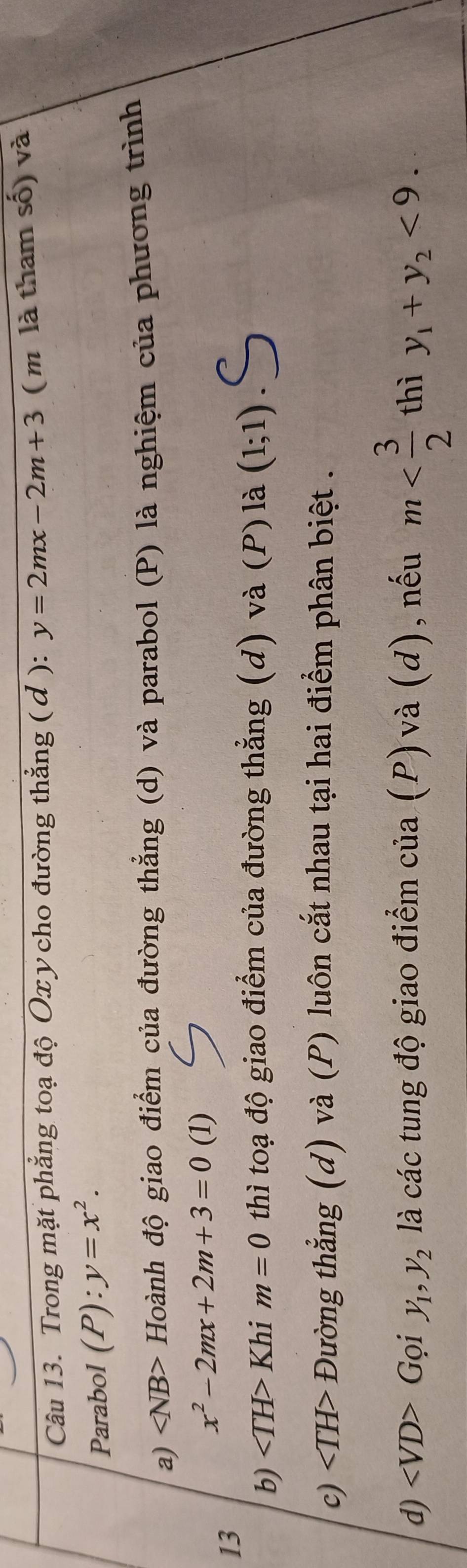 Trong mặt phẳng toạ độ Ox y cho đường thắng ( đ ): y=2mx-2m+3 (m là tham số) và
Parabol (P):y=x^2. 
a) ∠ NB> Hoành độ giao điểm của đường thẳng (d) và parabol (P) là nghiệm của phương trình
x^2-2mx+2m+3=0 (1)
13
b) Khi m=0 thì toạ độ giao điểm của đường thẳng (d) và (P) là (1;1)
c) Đường thẳng (d) và (P) luôn cắt nhau tại hai điểm phân biệt .
d) Gọi y_1, y_2 là các tung độ giao điểm của (P) và (d), nếu m thì y_1+y_2<9</tex>.