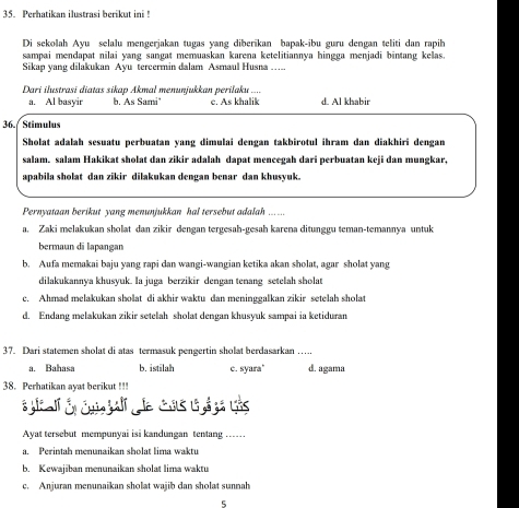 Perhatikan ilustrasi berikut ini !
Di sekolah Ayu selalu mengerjakan tugas yang diberīkan bapak-ibu guru dengan teliti dan rapih
sampai mendapat nilai yang sangat memuaskan karena ketelitiannya hingga menjadi bintang kelas.
Sikap yang dilakukan Ayu tercermin dalam Asmaul Husna ….
Dari ilustrasi diatas sikap Akmal menunjukkan perilaku ....
a. Al basyir b. As Sami" c. As khalik d. Al khabir
36. / Stimulus
Sholat adalah sesuatu perbuatan yang dimulai dengan takbirotul ihram dan diakhiri dengan
salam, salam Hakikat sholat dan zikir adalah dapat mencegah dari perbuatan keji dan mungkar,
apabila sholat dan zikir dilakukan dengan benar dan khusyuk.
Pernyataan berikut yang menunjukkan hal tersebut adalah ... ...
a. Zaki melakukan sholat dan zikir dengan tergesah-gesah karena ditunggu teman-temannya untuk
bermaun di lapangan
b. Aufa memakai baju yang rapi dan wangi-wangian ketika akan sholat, agar sholat yang
dilakukannya khusyuk. Ia juga berzikir dengan tenang setelah sholat
c. Ahmad melakukan sholat di akhir waktu dan meninggalkan zikir setelah sholat
d. Endang melakukan zikir setelah sholat dengan khusyuk sampai ia ketiduran
37. Dari statemen sholat di atas termasuk pengertin sholat berdasarkan …..
a. Bahasa b. istilah c. syara" d. agama
38. Perhatikan ayat berikut !!!
Ayat tersebut mempunyai isi kandungan tentang ...
a. Perintah menunaikan sholat lima waktu
b. Kewajiban menunaikan sholat lima waktu
c. Anjuran menunaikan sholat wajib dan sholat sunnah
5