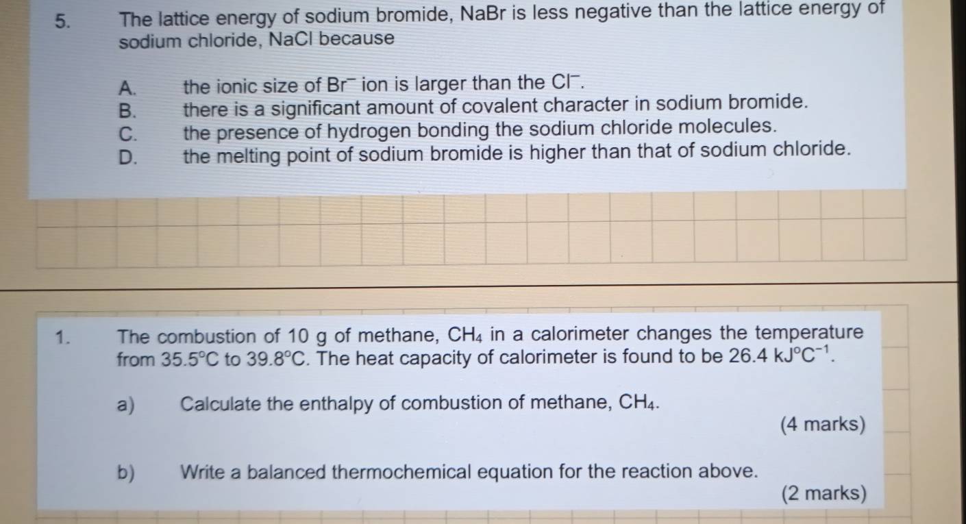 The lattice energy of sodium bromide, NaBr is less negative than the lattice energy of
sodium chloride, NaCl because
A. the ionic size of Br ion is larger than the Cl.
B. there is a significant amount of covalent character in sodium bromide.
C. the presence of hydrogen bonding the sodium chloride molecules.
D. the melting point of sodium bromide is higher than that of sodium chloride.
1. The combustion of 10 g of methane, CH_4 in a calorimeter changes the temperature
from 35.5°C to 39.8°C. The heat capacity of calorimeter is found to be 26.4kJ°C^(-1). 
a) Calculate the enthalpy of combustion of methane, CH_4. 
(4 marks)
b) Write a balanced thermochemical equation for the reaction above.
(2 marks)