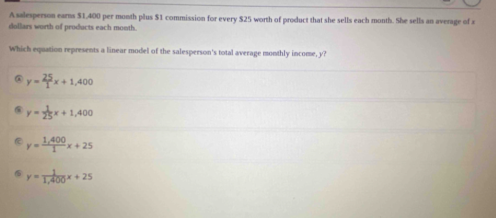 A salesperson earns $1,400 per month plus $1 commission for every $25 worth of product that she sells each month. She sells an average of x
dollars worth of products each month.
Which equation represents a linear model of the salesperson's total average monthly income, y?
A y= 25/1 x+1,400
y= 1/25 x+1,400
a y= (1,400)/1 x+25
D y= 1/1,400 x+25