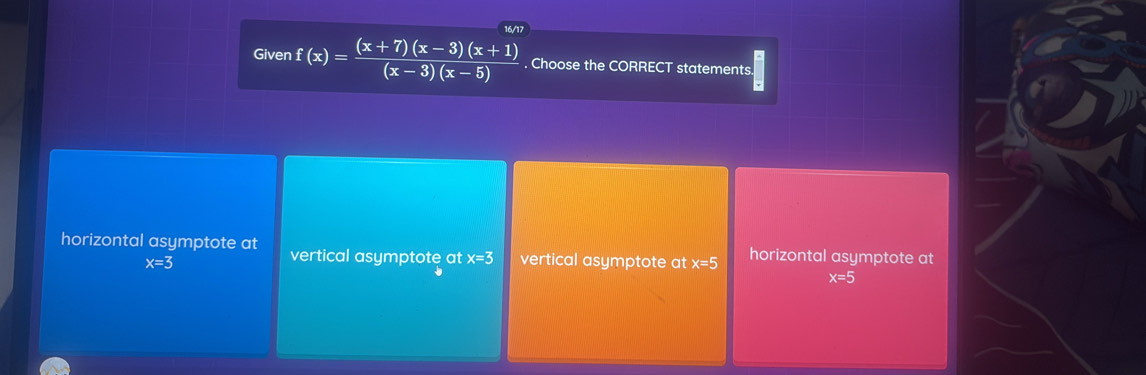 16/17
Given f(x)= ((x+7)(x-3)(x+1))/(x-3)(x-5) . Choose the CORRECT statements
overline v
horizontal asymptote at vertical asymptote at x=3 vertical asymptote at x=5 horizontal asymptote at
x=3
x=5