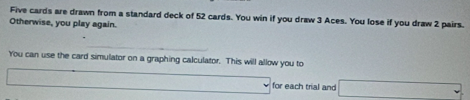 Five cards are drawn from a standard deck of 52 cards. You win if you draw 3 Aces. You lose if you draw 2 pairs. 
Otherwise, you play again. 
You can use the card simulator on a graphing calculator. This will allow you to 
C x_3)=□  x=□ for each trial and □ 
□