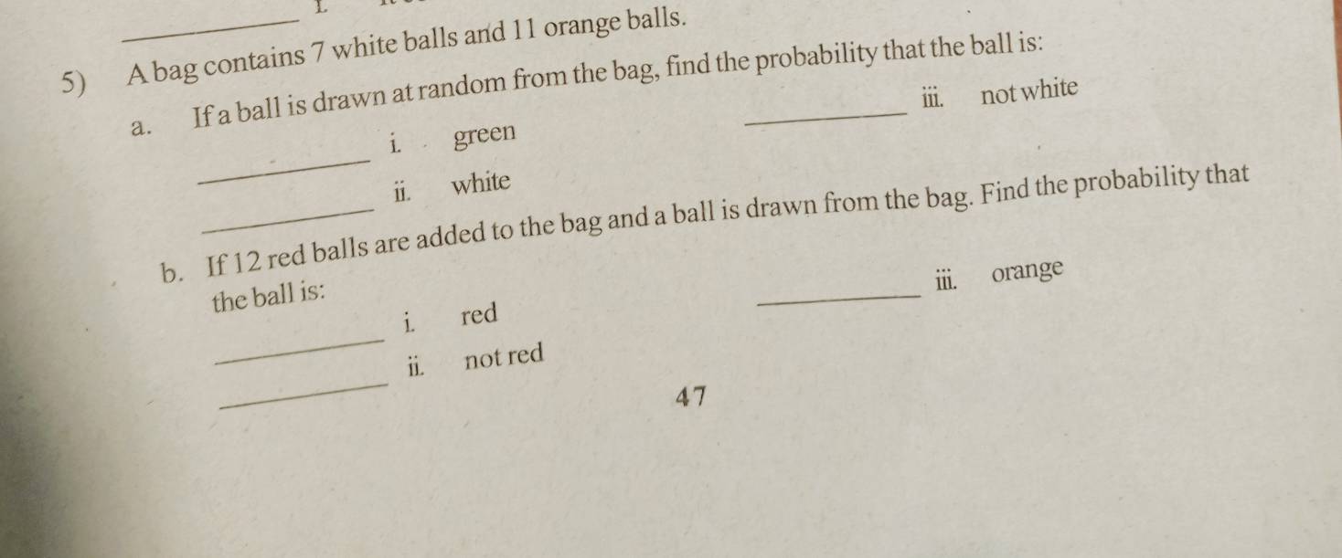 A bag contains 7 white balls and 11 orange balls. 
a. If a ball is drawn at random from the bag, find the probability that the ball is: 
iii. not white 
_ 
i. green 
ii. white 
b. If 12 red balls are added to the bag and a ball is drawn from the bag. Find the probability that 
the ball is: 
_ 
iii. orange 
_ 
i. red 
_ 
ii. not red 
47