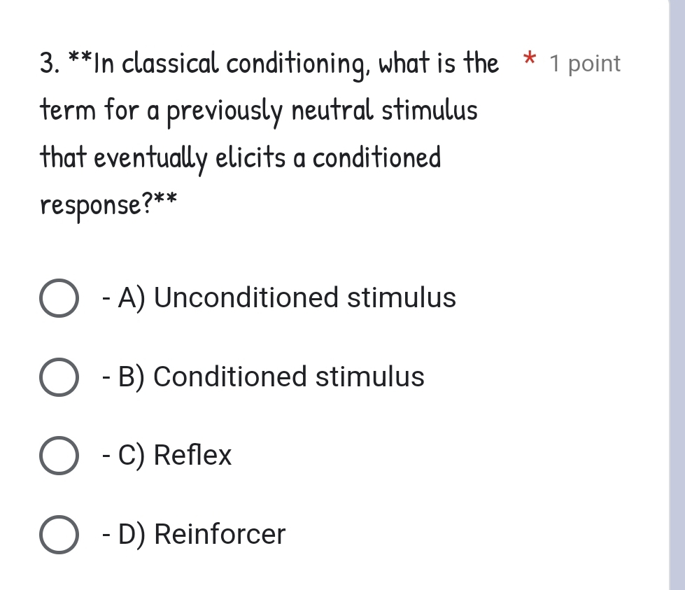 In classical conditioning, what is the * 1 point
term for a previously neutral stimulus
that eventually elicits a conditioned
response?**
- A) Unconditioned stimulus
- B) Conditioned stimulus
- C) Reflex
- D) Reinforcer