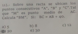 11).- Sobre una recta se ubican los
puntos consecutivos “ A ”, “ B ” y “ C ”.Tal
que “ M ”es punto medio de AC.
Calcula “ BM ”. Si: BC=AB+40.
a) 5 b) 8 c) 12
() 20 e) 30