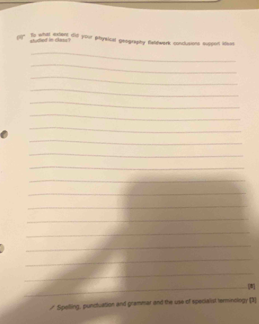 (1i)" To what extent did your physical geography fleldwork conclusions support ideas 
studied in class? 
_ 
_ 
_ 
_ 
_ 
_ 
_ 
_ 
_ 
_ 
_ 
_ 
_ 
_ 
_ 
_ 
_ 
_ 
_[8] 
≌ Spelling, punctuation and grammar and the use of specialist terminology (3)