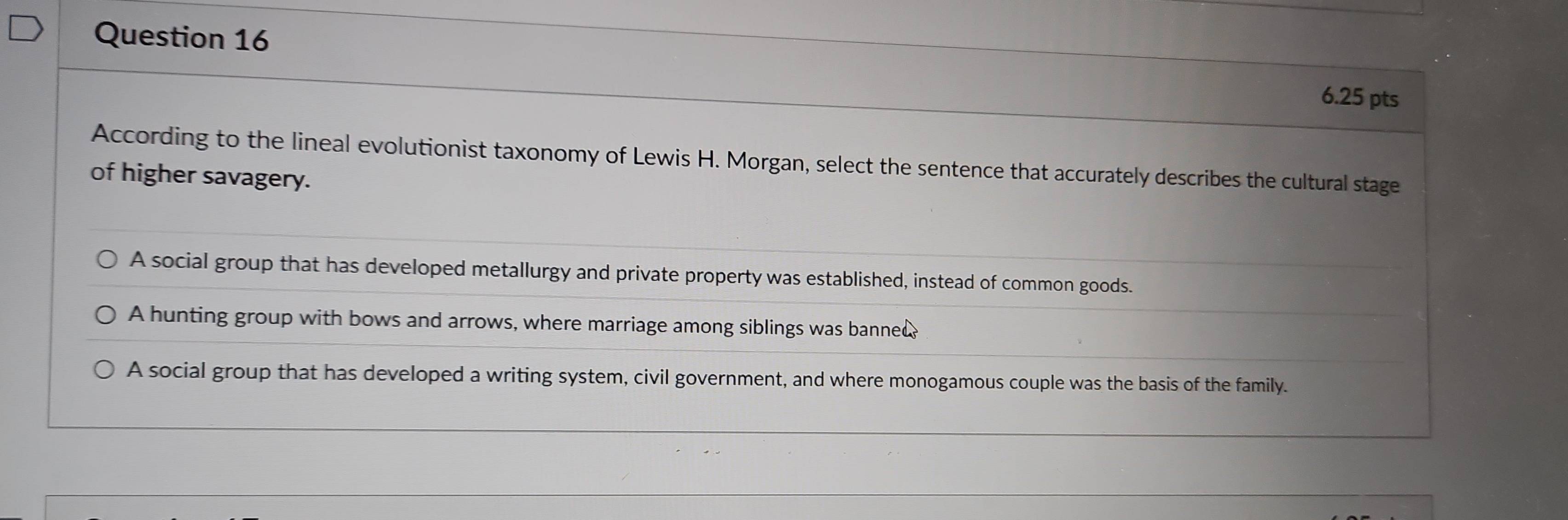 According to the lineal evolutionist taxonomy of Lewis H. Morgan, select the sentence that accurately describes the cultural stage
of higher savagery.
A social group that has developed metallurgy and private property was established, instead of common goods.
A hunting group with bows and arrows, where marriage among siblings was banned?
A social group that has developed a writing system, civil government, and where monogamous couple was the basis of the family.