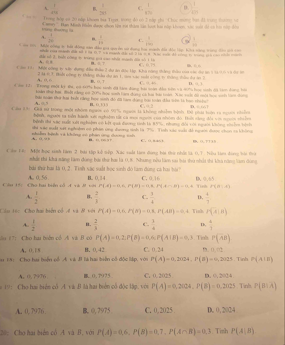 A.  1/458 .  1/285  C.  1/870  D. ) 1/435 
B.
Câu 9: Trong hộp có 20 nấp khoen bia Tiger, trong đỏ có 2 nắp ghi ''Chúc mừng bạn đã trùng thường xe
Camry''. Ban Minh Hiển được chọn lên rút thăm lần lượt hai nặp khoen, xác suất đề ca hai nắp đều
trũng thường là:
A.  1/20 
B.  1/19 .  1/190 . D  1/10 
C.
Cầu 10: Một công ty bất động sản đầu giá quyền sư dụng hai manh dất độc lập. Kha năng trùng đầu giả cao
nhất của mành đất số 1 là 0,7 và mành đất số 2 là 0,8. Xác suất đề công ty trùng giá cao nhất mánh
đất số 2, biết công ty trùng giá cao nhất mành dất số 1 là
A. 0,8. B. 0, 7. C. 0.75 D. 0,6
Cầu 11: Một công ty xây dựng đấu thầu 2 dự án độc lập. Khá năng thắng thầu của các dự án 1 là 0,6 và dự án
2 là 0,7. Biết công ty thắng thầu dự án 1, tìm xác suất công ty thắng thầu dự án 2.
A. 0, 6 . B. 0, 7 . C. 0, 46 . D. 0, 3
Cầu 12: Trong một kỳ thi, có 60% học sinh đã làm đúng bài toán dầu tiên và 40% học sinh đã làm dúng bài
toán thứ hai. Biết rằng có 20% học sinh làm dúng cả hai bài toán. Xác suất dề một học sinh làm dúng
bài toán thứ hai biết rằng học sinh đó đã làm đúng bài toán đầu tiên là bao nhiêu?
A. 0,5 B. 0,333 C. 0.2 D. 0,667
Câu 13: Giả sử trong một nhóm người có 91% người là không nhiễm bệnh. Để phát hiện ra người nhiễm
bệnh, người ta tiến hành xét nghiệm tất cả mọi người của nhóm đó. Biết rằng đối với người nhiễm
bệnh thì xác suất xét nghiệm có kết quả dương tính là 85%, nhưng đối với người không nhiễm bệnh
thì xác suất xét nghiệm có phản ứng dương tính là 7% . Tinh xác suất đề người dược chọn ra không
nhiễm bệnh và không có phản ứng dương tính
A. 0,93. B. 0,0637. C. 0,8463 D. 0,7735
Câu 14: Một học sinh làm 2 bài tập kế tiếp. Xác suất làm đúng bài thứ nhất là 0,7. Nếu làm đúng bài thứ
nhất thì khả năng làm dúng bài thứ hai là 0,8. Nhưng nếu làm sai bài thứ nhất thì khả năng làm dúng
bài thứ hai là 0,2 . Tính xác suất học sinh đó làm dúng cả hai bài?
A. 0,56. B. 0,14 . C. 0,16. D. 0,65 .
Câu 15: Cho hai biến cố A và B với P(A)=0,6,P(B)=0,8,P(A∩ B)=0,4 , Tính P(B|A).
B.
A.  1/2 .  2/3 .  3/4 .  4/7 .
C.
D.
Câu 16: Cho hai biến cố A và B với P(A)=0,6,P(B)=0,8,P(AB)=0,4.Tinh P(overline A|B)
A.  1/2 .  2/3 . C.  3/4 . D.  4/7 .
B.
âu 17: Cho hai biến cố A và B có P(A)=0,2;P(B)=0,6;P(A|B)=0,3. Tinh P(overline AB).
A. 0,18. B. 0, 42 . C. 0,24 D. 0, 02 .
iu 18: Cho hai biến cố A và B là hai biến cố độc lập, với P(A)=0,2024,P(B)=0,2025. Tinh P(A|B)
A. 0, 7976 . B. 0, 7975 . C. 0, 2025 . D. 0, 2024 .
* 19: Cho hai biến cố A và B là hai biển cố độc lập, với P(A)=0,2024,P(B)=0,2025. Tính P(B|overline A)
A. 0, 7976 . B. 0, 7975 . C. 0, 2025 . D. 0, 2024 .
20: Cho hai biến cố A và B, với P(A)=0,6,P(B)=0,7,P(A∩ B)=0,3. Tính P(A|B).