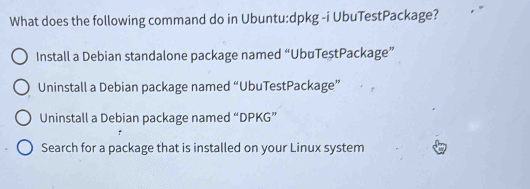 What does the following command do in Ubuntu:dpkg -i UbuTestPackage?
Install a Debian standalone package named “UbuTeştPackage”
Uninstall a Debian package named “UbuTestPackage”
Uninstall a Debian package named “DPKG”
Search for a package that is installed on your Linux system