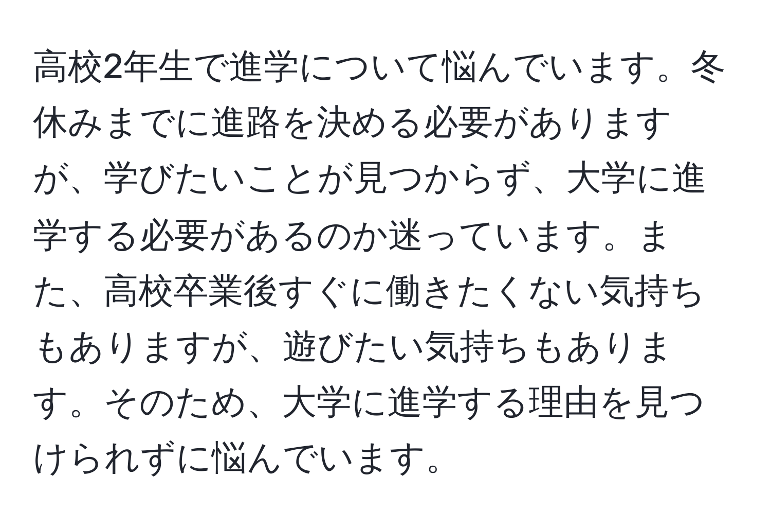 高校2年生で進学について悩んでいます。冬休みまでに進路を決める必要がありますが、学びたいことが見つからず、大学に進学する必要があるのか迷っています。また、高校卒業後すぐに働きたくない気持ちもありますが、遊びたい気持ちもあります。そのため、大学に進学する理由を見つけられずに悩んでいます。