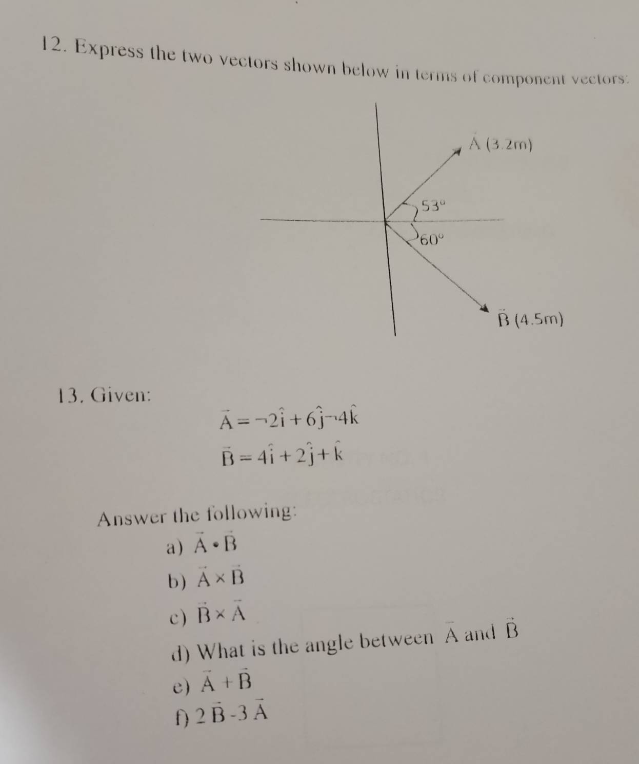 Express the two vectors shown below in terms of component vectors:
13. Given:
vector A=-2hat i+6hat j^(-4hat k)
vector B=4hat i+2hat j+hat k
Answer the following:
a) vector A· vector B
b) vector A* vector B
c) vector B* vector A
d) What is the angle between overline A and vector B
e) vector A+vector B
f) 2vector B-3vector A