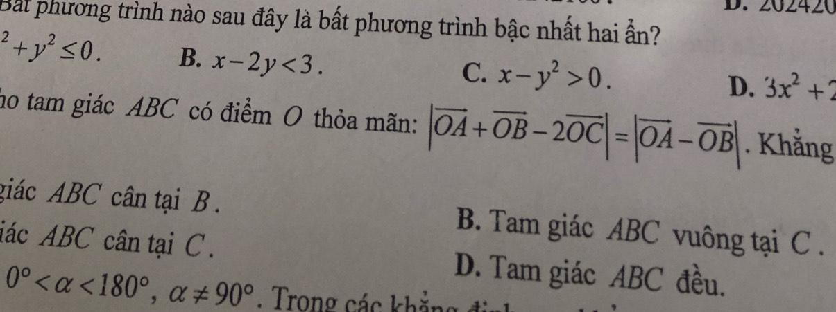 202420
Bất phương trình nào sau đây là bất phương trình bậc nhất hai ẫn?
^2+y^2≤ 0.
B. x-2y<3</tex>.
C. x-y^2>0. D. 3x^2+2
no tam giác ABC có điểm O thỏa mãn: |vector OA+vector OB-2vector OC|=|vector OA-vector OB|. Khằng
giác ABC cân tại B. B. Tam giác ABC vuông tại C.
iác ABC cân tại C. D. Tam giác ABC đều.
0° <180°, alpha != 90°. Trong các khẳng