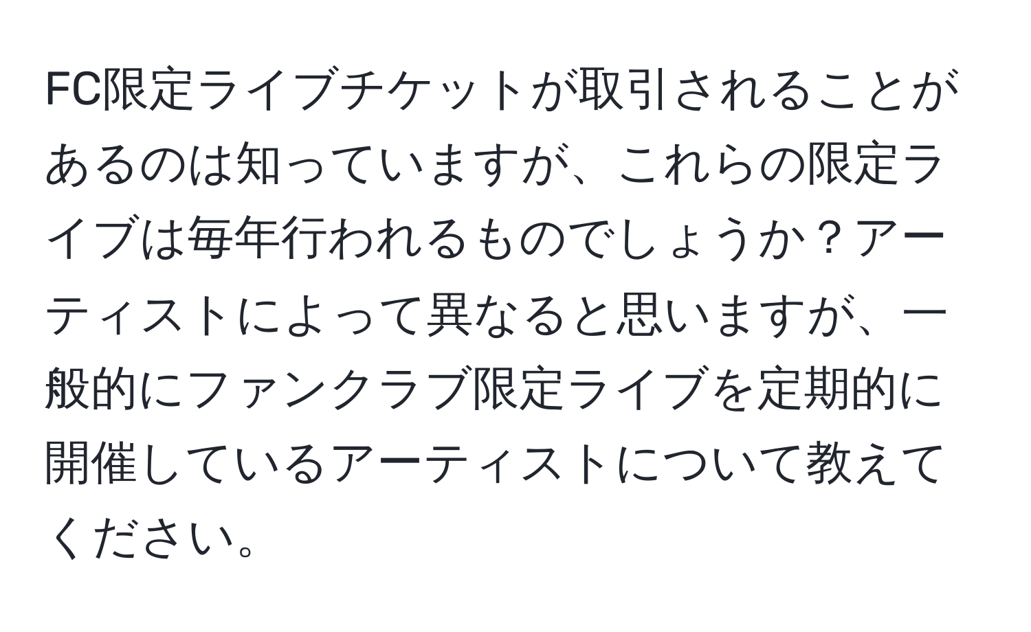 FC限定ライブチケットが取引されることがあるのは知っていますが、これらの限定ライブは毎年行われるものでしょうか？アーティストによって異なると思いますが、一般的にファンクラブ限定ライブを定期的に開催しているアーティストについて教えてください。