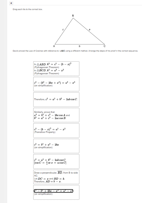 Drag each tile to the comect box. 
David praved the Law of Cosines with reference to . ABC using a different method. Arrange the steps of his proof in the correct sequence. 
In △ ABD.k^2=c^2-(b-x)^2
(Pylhagprean Thegrem)
n△ BCD.k^2=a^2-x^2
(Pythagorean Theorem
c^2-(b^2-2bx+x^2)=a^2-x^2
(on simplification) 
There fore. c^2=a^2+b^2-2abcos C. 
Similarly, prove that
a^2=b^2+c^2-2bccos A and
b^2=a^2+c^2-2accos B.
c^2-(b-x)^2=a^2-x^2
(Transitive Properly)
c^2=b^2+a^2-2bx
(on simplification)
c^2=a^2+b^2-2c
[cos C= x/circ  orx= beginarrayr abcos C acos Cendarray
Draw a perpendicular, overline BD , from B to side
AC. 
Let DC=x
There fore. AD=b-x and BD=k
c^2-b^2+2bc-x^2=a^2-x
(on simplification)