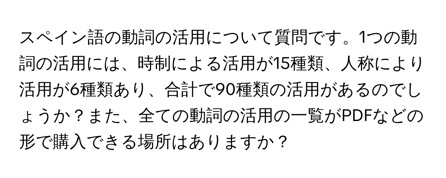 スペイン語の動詞の活用について質問です。1つの動詞の活用には、時制による活用が15種類、人称により活用が6種類あり、合計で90種類の活用があるのでしょうか？また、全ての動詞の活用の一覧がPDFなどの形で購入できる場所はありますか？