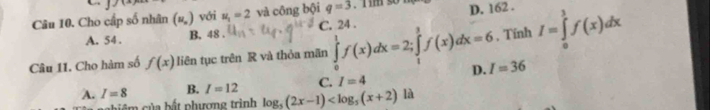 Cho cấp số nhân (u_n) với u_1=2 và công bội q=3.i im so 1 D. 162.
A. 54. B, 48. C. 24.
Câu 11. Cho hàm số f(x) liên tục trên R và thỏa mãn ∈tlimits _0^(1f(x)dx=2; ∈tlimits _1^3f(x)dx=6 , Tính I=∈tlimits _0^1f(x)dx
D. I=36
C. I=4
A. I=8 B. I=12 log _5)(2x-1) là
c i c ủa bất phượng trình