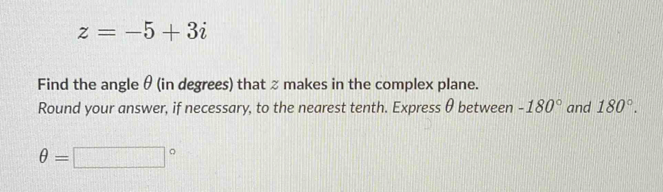 z=-5+3i
Find the angle θ (in degrees) that % makes in the complex plane. 
Round your answer, if necessary, to the nearest tenth. Express θ between -180° and 180°.
θ =□°