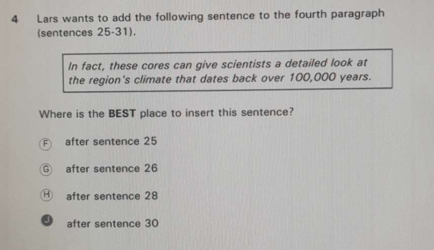 Lars wants to add the following sentence to the fourth paragraph
(sentences 25-31).
In fact, these cores can give scientists a detailed look at
the region's climate that dates back over 100,000 years.
Where is the BEST place to insert this sentence?
after sentence 25
G after sentence 26
Ⓗ after sentence 28
9 after sentence 30