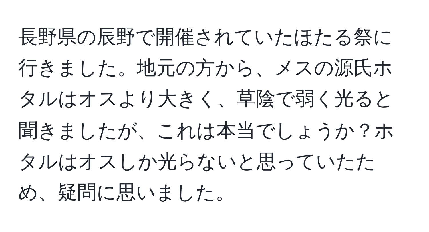 長野県の辰野で開催されていたほたる祭に行きました。地元の方から、メスの源氏ホタルはオスより大きく、草陰で弱く光ると聞きましたが、これは本当でしょうか？ホタルはオスしか光らないと思っていたため、疑問に思いました。