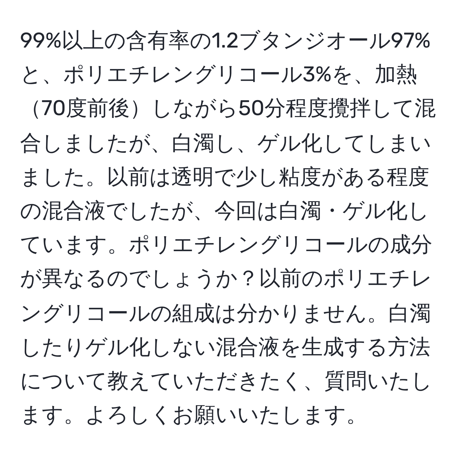 99%以上の含有率の1.2ブタンジオール97%と、ポリエチレングリコール3%を、加熱70度前後しながら50分程度攪拌して混合しましたが、白濁し、ゲル化してしまいました。以前は透明で少し粘度がある程度の混合液でしたが、今回は白濁・ゲル化しています。ポリエチレングリコールの成分が異なるのでしょうか？以前のポリエチレングリコールの組成は分かりません。白濁したりゲル化しない混合液を生成する方法について教えていただきたく、質問いたします。よろしくお願いいたします。