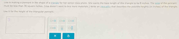 Lisa is making a pennant in the shape of a triangle for her senior class photo. She wants the base length of this triangle to be B inches. The area of the pennant 
must be less than 36 square inches. (Lisa doesn't want to buy more materials.) Write an inequality that describes the possible heights (in inches) of the triangle. 
Use n for the height of the triangular pennant.
□ □ >□ □ S□
□ ≥ □  □ /□    □ /□  