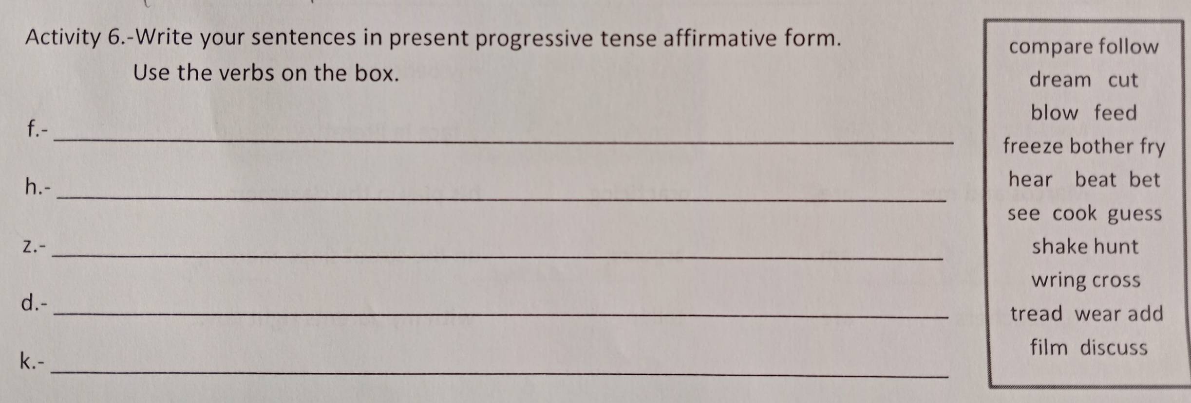 Activity 6.-Write your sentences in present progressive tense affirmative form.
compare follow
Use the verbs on the box.
dream cut
blow feed
f.-_
freeze bother fry
_
h.-
hear beat bet
see cook guess
2.- _shake hunt
wring cross
d.-_
tread wear add
film discuss
k.-_