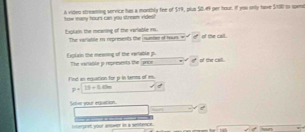 A video streaming service has a monthly fee of $19, plus $0.49 per hour. If you only have $100 to spend 
how many hours can you stream video? 
Explain the meaning of the variable r.. 
The variable r represents the number of hours dof the call. 
Explain the meaning of the variable p. 
C 
The variable p represents the price of the call. 
Find an equation for p in terms of m.
p=19/ 0.49m
Solve your equation. 
Interpret your answer in a sentence.
165