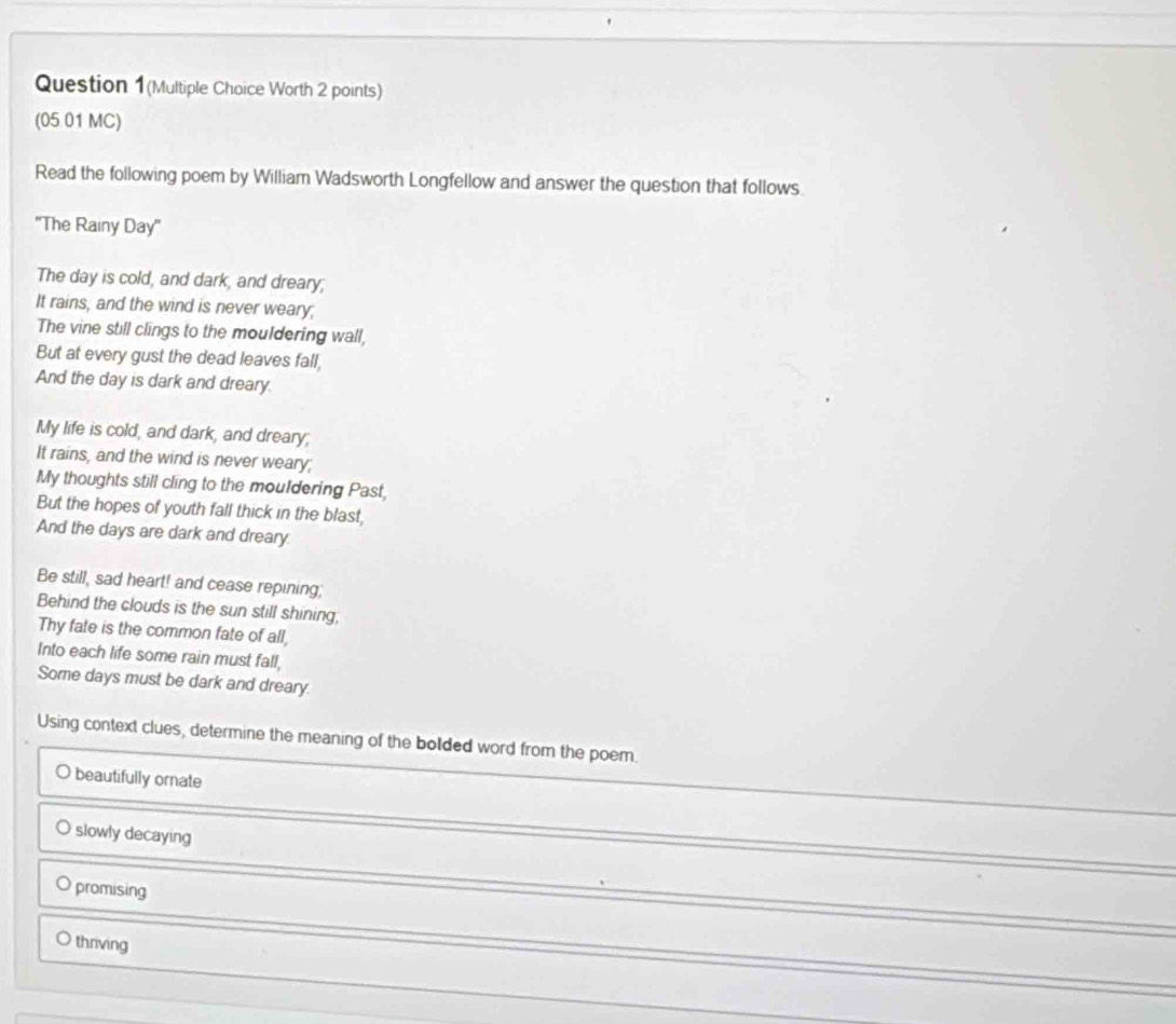 Question 1(Multiple Choice Worth 2 points)
(05.01 MC)
Read the following poem by William Wadsworth Longfellow and answer the question that follows.
''The Rainy Day ''
The day is cold, and dark, and dreary;
It rains, and the wind is never weary;
The vine still clings to the mouldering wall,
But at every gust the dead leaves fall,
And the day is dark and dreary.
My life is cold, and dark, and dreary;
It rains, and the wind is never weary;
My thoughts still cling to the mouldering Past,
But the hopes of youth fall thick in the blast,
And the days are dark and dreary
Be still, sad heart! and cease repining;
Behind the clouds is the sun still shining,
Thy fate is the common fate of all,
Into each life some rain must fall,
Some days must be dark and dreary.
Using context clues, determine the meaning of the bolded word from the poem.
beautifully ornate
slowly decaying
promising
thriving