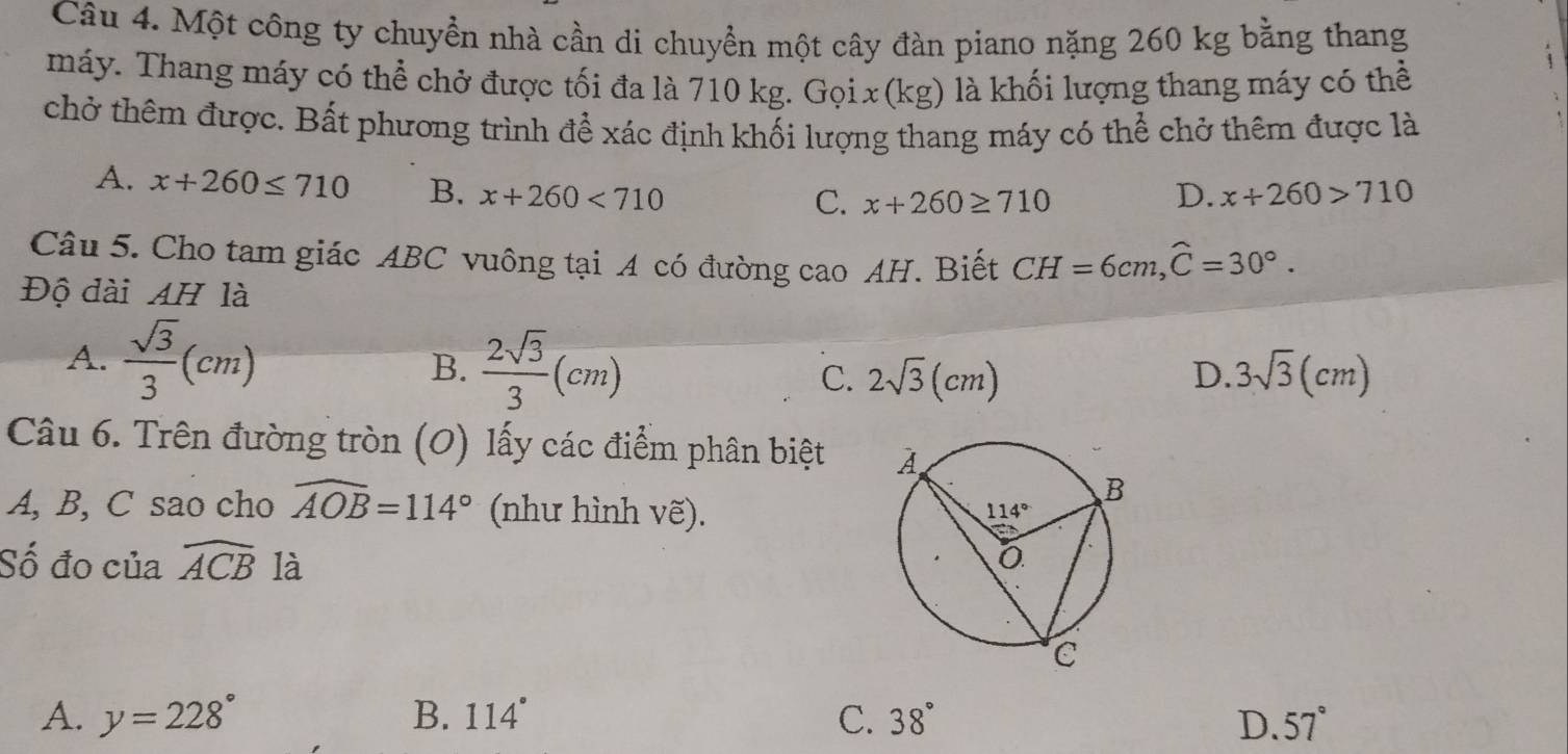 Một công ty chuyển nhà cần di chuyển một cây đàn piano nặng 260 kg bằng thang
máy. Thang máy có thể chở được tối đa là 710 kg. Gọix(kg) là khối lượng thang máy có thể
chở thêm được. Bất phương trình để xác định khối lượng thang máy có thể chở thêm được là
A. x+260≤ 710 B. x+260<710</tex> x+260>710
C. x+260≥ 710 D.
Câu 5. Cho tam giác ABC vuông tại A có đường cao AH. Biết CH=6cm,widehat C=30°.
Độ đài AH là
A.  sqrt(3)/3 (cm) B.  2sqrt(3)/3 (cm) C. 2sqrt(3)(cm) D. 3sqrt(3)(cm)
Câu 6. Trên đường tròn (O) lấy các điểm phân biệt 
A, B, C sao cho widehat AOB=114° (như hình vẽ). 
Số đo của widehat ACB là
A. y=228° B. 114° C. 38° D. 57°