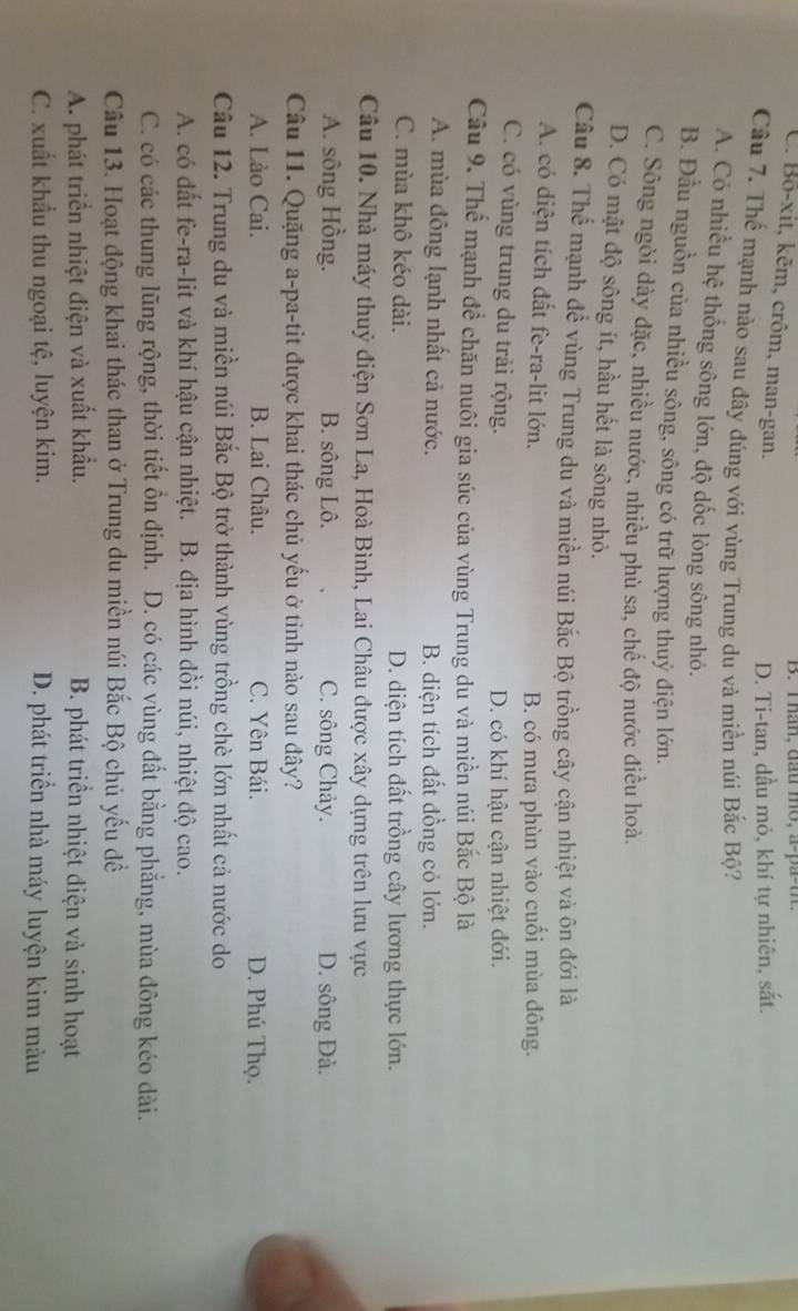 han, dầu mo, a-pa-u
C. Bô-xit, kēm, crôm, man-gan.
D. Ti-tan, dầu mỏ, khí tự nhiên, sắt.
Cầu 7. Thể mạnh nào sau đây đúng với vùng Trung du và miền núi Bắc Bộ?
A. Có nhiều hệ thống sông lớn, độ dốc lòng sông nhỏ.
B. Đầu nguồn của nhiều sông, sông có trữ lượng thuỷ điện lớn.
C. Sông ngòi dày đặc, nhiều nước, nhiều phù sa, chế độ nước điều hoà.
D. Có mật độ sông ít, hầu hết là sông nhỏ.
Câu 8. Thể mạnh để vùng Trung du và miền núi Bắc Bộ trồng cây cận nhiệt và ôn đới là
A. có diện tích đất fe-ra-lit lớn.
B. có mưa phùn vào cuối mùa đông.
C. có vùng trung du trải rộng. D. có khí hậu cận nhiệt đới.
Câu 9. Thể mạnh đề chăn nuôi gia súc của vùng Trung du và miền núi Bắc Bộ là
A. mùa đông lạnh nhất cả nước. B. diện tích đất đồng cỏ lớn.
C. mùa khô kéo dài. D. diện tích đất trồng cây lương thực lớn.
Câu 10. Nhà máy thuỷ điện Sơn La, Hoà Bình, Lai Châu được xây dựng trên lưu vực
A. sông Hồng. B. sông Lô. C. sông Chảy. D. sông Đà.
Câu 11. Quặng a-pa-tit được khai thác chủ yếu ở tỉnh nào sau đây?
A. Lào Cai. B. Lai Châu. C. Yên Bái. D. Phú Thọ.
Câu 12. Trung du và miền núi Bắc Bộ trở thành vùng trồng chè lớn nhất cả nước do
A. có đất fe-ra-lit và khí hậu cận nhiệt. B. địa hình đồi núi, nhiệt độ cao.
C. có các thung lũng rộng, thời tiết ồn định. D. có các vùng đất bằng phẳng, mùa đông kéo dài.
Câu 13. Hoạt động khai thác than ở Trung du miền núi Bắc Bộ chủ yếu đề
A. phát triển nhiệt điện và xuất khẩu. B. phát triển nhiệt điện và sinh hoạt
C. xuất khẩu thu ngoại tệ, luyện kim. D. phát triển nhà máy luyện kim màu