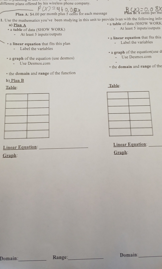 different plans offered by his wireless phone company. 
Plan A: $4,00 per month plus 5 cents for each message Plan B: 8 cents per me 
1. Use the mathematics you’ve been studying in this unit to provide Ivan with the following info 
a) Plan A a table of data (SHOW WORK 
• a table of data (SHOW WORK) At least 5 inputs/outputs 
- At least 5 inputs/outputs 
a linear equation that fits this 
• a linear equation that fits this plan - Label the variables 
Label the variables 
a graph of the equation(use d 
a graph of the equation (use desmos) Use Desmos.com 
. 
- Use Desmos.com 
the domain and range of the 
• the domain and range of the function 
b) Plan B 
Table: Table: 
Linear Equation:_ Linear Equation:_ 
Graph: Graph: 
Domain:_ Range:_ Domain:_