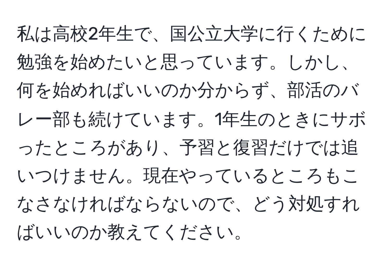 私は高校2年生で、国公立大学に行くために勉強を始めたいと思っています。しかし、何を始めればいいのか分からず、部活のバレー部も続けています。1年生のときにサボったところがあり、予習と復習だけでは追いつけません。現在やっているところもこなさなければならないので、どう対処すればいいのか教えてください。