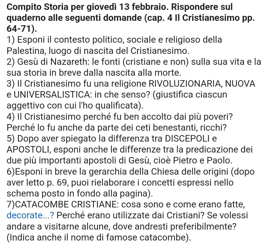 Compito Storia per giovedì 13 febbraio. Rispondere sul 
quaderno alle seguenti domande (cap. 4 Il Cristianesimo pp.
64-71). 
1) Esponi il contesto politico, sociale e religioso della 
Palestina, luogo di nascita del Cristianesimo. 
2) Gesù di Nazareth: le fonti (cristiane e non) sulla sua vita e la 
sua storia in breve dalla nascita alla morte. 
3) II Cristianesimo fu una religione RIVOLUZIONARIA, NUOVA 
e UNIVERSALISTICA: in che senso? (giustifica ciascun 
aggettivo con cui l'ho qualificata). 
4) Il Cristianesimo perché fu ben accolto dai più poveri? 
Perché lo fu anche da parte dei ceti benestanti, ricchi? 
5) Dopo aver spiegato la differenza tra DISCEPOLI e 
APOSTOLI, esponi anche le differenze tra la predicazione dei 
due più importanti apostoli di Gesù, cioè Pietro e Paolo. 
6)Esponi in breve la gerarchia della Chiesa delle origini (dopo 
aver letto p. 69, puoi rielaborare i concetti espressi nello 
schema posto in fondo alla pagina). 
7)CATACOMBE CRISTIANE: cosa sono e come erano fatte, 
decorate...? Perché erano utilizzate dai Cristiani? Se volessi 
andare a visitarne alcune, dove andresti preferibilmente? 
(Indica anche il nome di famose catacombe).