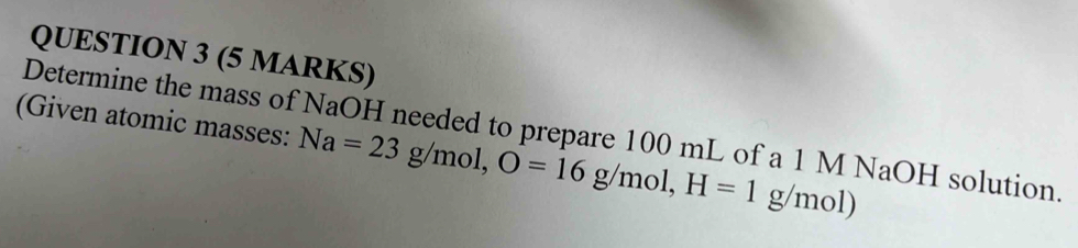 (Given atomic masses: Na=23g/mol, O=16g/mol, H=1g/mol) 
Determine the mass of NaOH needed to prepare 100 mL of a 1 M NaOH solution.