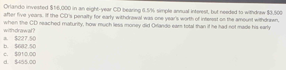 Orlando invested $16,000 in an eight-year CD bearing 6.5% simple annual interest, but needed to withdraw $3,500
after five years. If the CD's penalty for early withdrawal was one year 's worth of interest on the amount withdrawn,
when the CD reached maturity, how much less money did Orlando earn total than if he had not made his early
withdrawal?
a. $227.50
b. $682.50
c. $910.00
d. $455.00