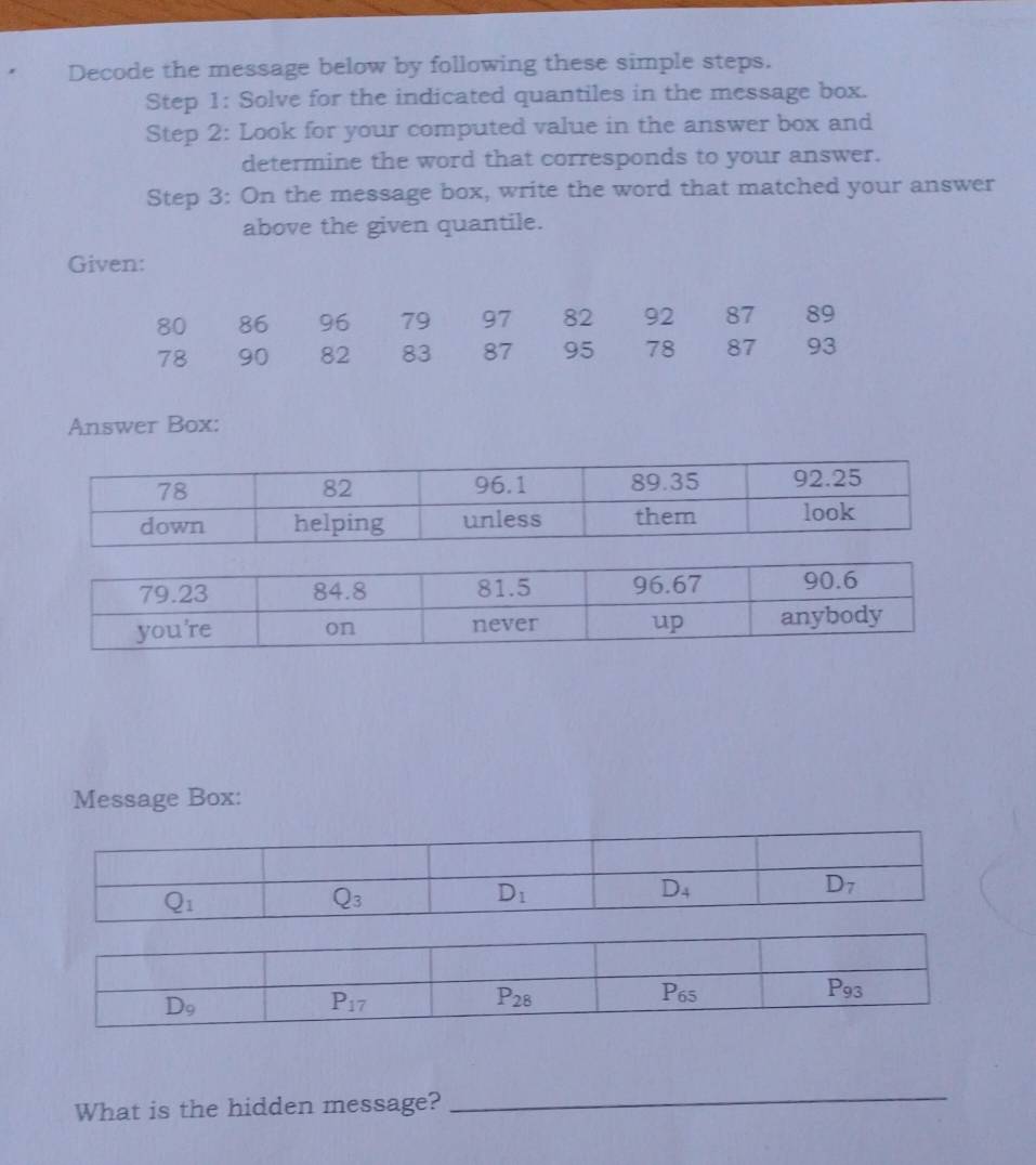 Decode the message below by following these simple steps.
Step 1: Solve for the indicated quantiles in the message box.
Step 2: Look for your computed value in the answer box and
determine the word that corresponds to your answer.
Step 3: On the message box, write the word that matched your answer
above the given quantile.
Given:
80 86 96 79 97 82 92 87 89
78 90 82 83 87 95 78 87 93
Answer Box:
Message Box:
What is the hidden message?
_