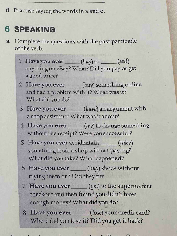 Practise saying the words in a and c. 
6 SPEAKING 
a Complete the questions with the past participle 
of the verb. 
1 Have you ever_ (buy) or_ (sell) 
anything on eBay? What? Did you pay or get 
a good price? 
2 Have you ever_ (buy) something online 
and had a problem with it? What was it? 
What did you do? 
3 Have you ever_ (have) an argument with 
a shop assistant? What was it about? 
4 Have you ever_ (try) to change something 
without the receipt? Were you successful? 
5 Have you ever accidentally _(take) 
something from a shop without paying? 
What did you take? What happened? 
6 Have you ever_ (buy) shoes without 
trying them on? Did they fit? 
7 Have you ever _(get) to the supermarket 
checkout and then found you didn’t have 
enough money? What did you do? 
8 Have you ever_ (lose) your credit card? 
Where did you lose it? Did you get it back?