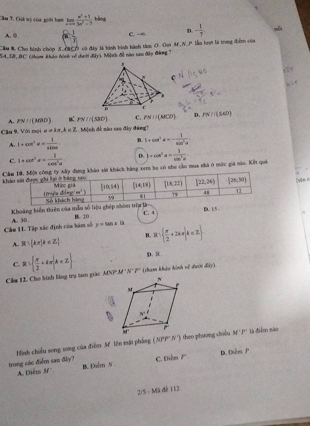 Giả trị của giới hạn limlimits _xto ∈fty  (n^2+1)/3n^2-7  b^(frac 1)2 ng
A. 0. B  1/3  C. -∞. D. - 1/7 .
mỗi
Câu 8. Cho hình chóp S.ARCD có đây là hình bình hành tâm O. Gọi M,N, P lần hượt là trung điểm của
SA,SB,BC (tham khảo hình về dưới đẩy). Mệnh đề nào sau đây đúng ?
2②
A. PN//(MBD). B: PN//(SBD) C. PN||(MCD). D. PN//(SAD)
Cầu 9. Với mọi a!= kπ ,k∈ Z Mệnh đề nào sau đây đúng?
A. 1+cot^2a= 1/sin a .
B. 1+cot^2a=- 1/sin^2a .
D.
C. 1+cot^2a= 1/cos^2a . 1+cot^2a= 1/sin^2a -
Câ sát khách hàng xem họ có nhu cầu mua nhà ở mức giá nào. Kết quả
khả
rên c
Khoảng biến thiên của mẫu số liệu ghép nhóm trên là D. 15 。
A. 30 B. 20 .
C. 4
。
Câu 11. Tập xác định của hám số y=tan x Là
A. Rsqrt( kπ )k∈ Z . B. R   π /2 +2kπ |k∈ Z .
C. R   π /2 +kπ |k∈ Z . D. R 
Câu 12. Cho hình lăng trụ tam giác MNP.M 'N' P" (tham khảo hình về dười đây).
Hình chiều song song của điểm M lên mặt phẳng (NPP'N') theo phương chiều M'P' là điễm nào
D. Oien n P
trong các điểm sau đây?
A. Điểm M' B. Điểm N C. aien P'
2/5 - Mã đề 112