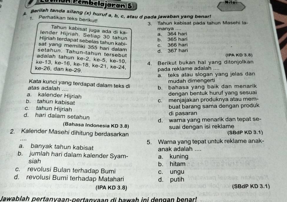 Lútinan Pembelajaran 5
a
A. Berilah tanda silang (x) huruf a, b, c, atau d pada jawaban yang benar!
1. Perhatikan teks berikut!
3. Tahun kabisat pada tahun Masehi la-
manya ....
Tahun kabisat juga ada di ka- a. 364 hari
lender Hijriah. Setiap 30 tahun b. 365 hari
Hijriah terdapat sebelas tahun kabi-
c. 366 hari
sat yang memiliki 355 hari dalam
d. 367 hari
setahun. Tahun-tahun tersebut
(IPA KD 3.8)
adalah tahun ke-2, ke-5, ke-10,
4. Berikut bukan hal yang ditonjolkan
ke-13, ke-16, ke-18, ke-21, ke-24,
ke-26, dan ke-29. pada reklame adalah ....
a. teks atau slogan yang jelas dan
mudah dimengerti
Kata kunci yang terdapat dalam teks di
atas adalah ....
b. bahasa yang baik dan menarik
a. kalender Hijriah
dengan bentuk huruf yang sesuai
b. tahun kabisat
c. menjajakan produknya atau mem-
c. tahun Hijriah
buat barang sama dengan produk
d. hari dalam setahun
di pasaran
d. warna yang menarik dan tepat se-
(Bahasa Indonesia KD 3.8)
suai dengan isi reklame
2. Kalender Masehi dihitung berdasarkan (SBdP KD 3.1)
5. Warna yang tepat untuk reklame anak-
a. banyak tahun kabisat anak adalah ....
b. jumlah hari dalam kalender Syam- a. kuning
siah b. hitam
c. revolusi Bulan terhadap Bumi c. ungu
d. revolusi Bumi terhadap Matahari d. putih
(IPA KD 3.8) (SBdP KD 3.1)
Jawablah pertanyaan-pertanvaan di bawah ini dengan benar!