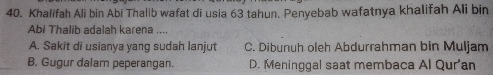 Khalifah Ali bin Abi Thalib wafat di usia 63 tahun. Penyebab wafatnya khalifah Ali bin
Abi Thalib adalah karena ....
A. Sakit di usianya yang sudah lanjut C. Dibunuh oleh Abdurrahman bin Muljam
B. Gugur dalam peperangan. D. Meninggal saat membaca Al Qur'an