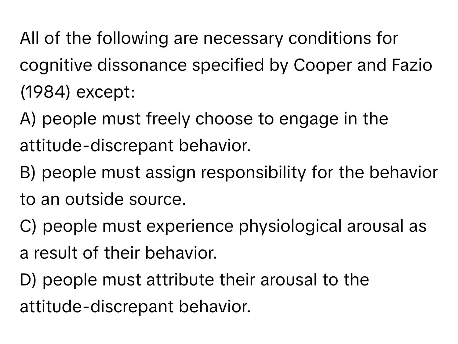 All of the following are necessary conditions for cognitive dissonance specified by Cooper and Fazio (1984) except:

A) people must freely choose to engage in the attitude-discrepant behavior.
B) people must assign responsibility for the behavior to an outside source.
C) people must experience physiological arousal as a result of their behavior.
D) people must attribute their arousal to the attitude-discrepant behavior.