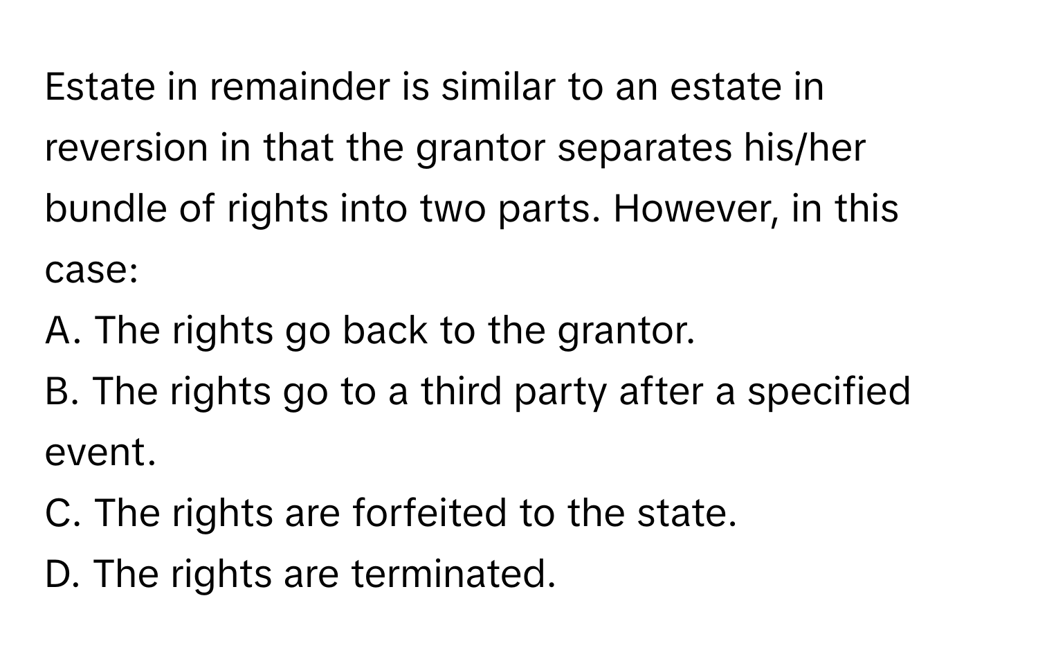 Estate in remainder is similar to an estate in reversion in that the grantor separates his/her bundle of rights into two parts. However, in this case:

A. The rights go back to the grantor. 
B. The rights go to a third party after a specified event. 
C. The rights are forfeited to the state. 
D. The rights are terminated.