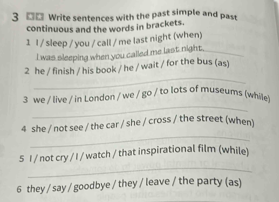 Write sentences with the past simple and past 
continuous and the words in brackets. 
1 I / sleep / you / call / me last night (when) 
I was sleeping when you called me last night._ 
_ 
2 he / finish / his book / he / wait / for the bus (as) 
_ 
3 we / live / in London / we / go / to lots of museums (while) 
_ 
4 she / not see / the car / she / cross / the street (when) 
_ 
5 I / not cry / I / watch / that inspirational film (while) 
6 they / say / goodbye / they / leave / the party (as)