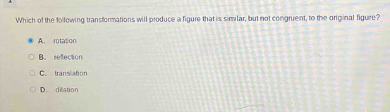 Which of the following transformations will produce a figure that is similar, but not congruent, to the original figure?
A. rotation
B. reflection
C. translation
D. dilation
