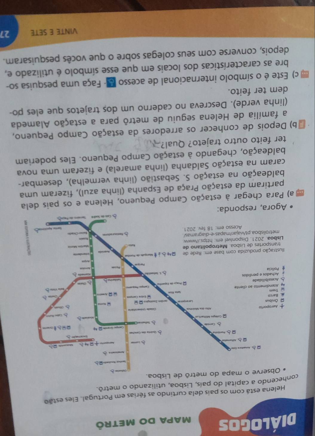 Diálogos MaPA dO Metrô 
Helena está com os pais dela curtindo as férias em Portugal. Eles estão 
hecendo a capítal do país, Lisboa, utilizando o metrô. 
Agora, 
a) Para chegar à estação Campo Pequeno, Helena e os pais dela 
partiram da estação Praça de Espanha (linha azul), fizeram uma 
baldeação na estação S. Sebastião (linha vermelha), desembar- 
caram na estação Saldanha (linha amarela) e fizeram uma nova 
baldeação, chegando à estação Campo Pequeno. Eles poderiam 
ter feito outro trajeto? Qual? 
b) Depois de conhecer os arredores da estação Campo Pequeno, 
a família de Helena seguiu de metrô para a estação Alameda 
(linha verde). Descreva no caderno um dos trajetos que eles po- 
dem ter feito. 
c) Este é o símbolo internacional de acesso E - Faça uma pesquisa so- 
bre as características dos locais em que esse símbolo é utilizado e, 
depois, converse com seus colegas sobre o que vocês pesquisaram. 
VINTE E SETE 27