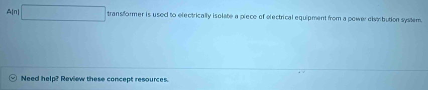 circ 
A(n)| | transformer is used to electrically isolate a piece of electrical equipment from a power distribution system. 
Need help? Review these concept resources.