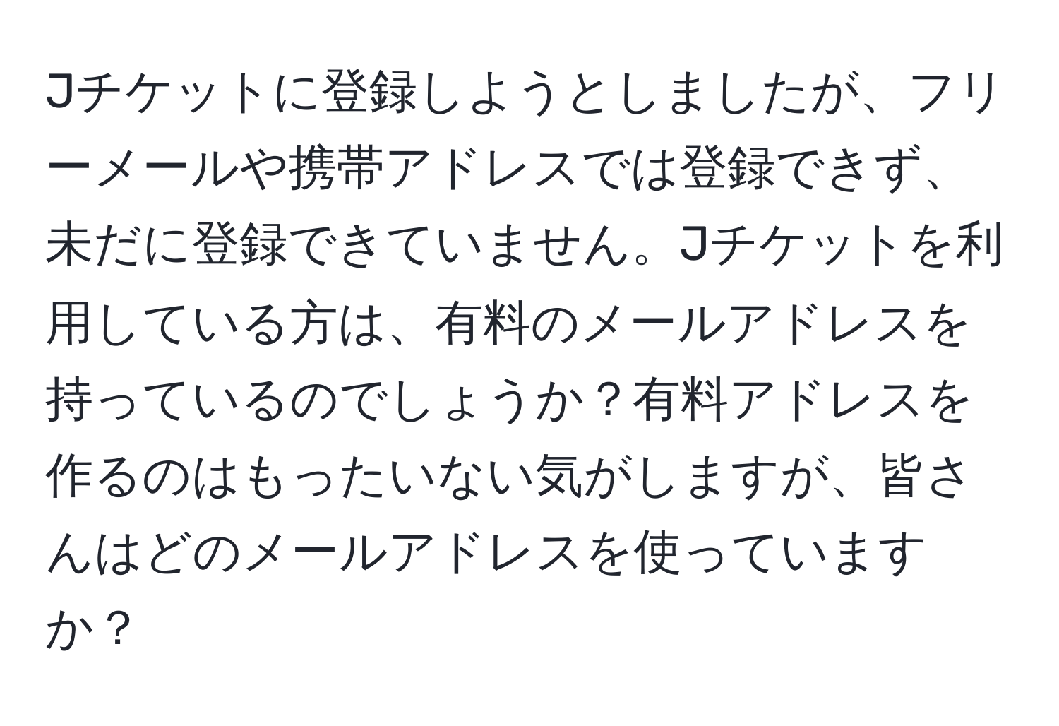 Jチケットに登録しようとしましたが、フリーメールや携帯アドレスでは登録できず、未だに登録できていません。Jチケットを利用している方は、有料のメールアドレスを持っているのでしょうか？有料アドレスを作るのはもったいない気がしますが、皆さんはどのメールアドレスを使っていますか？