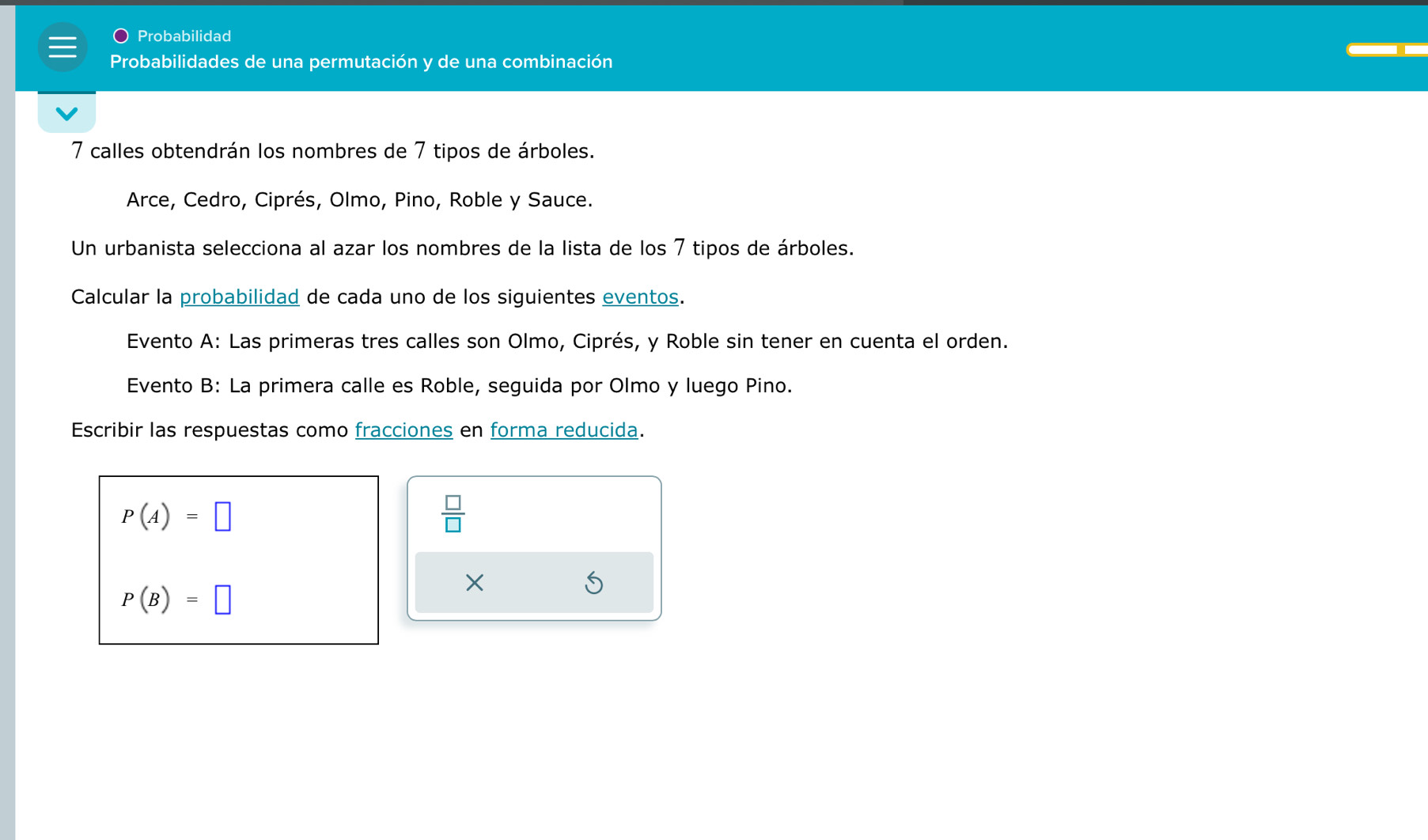 Probabilidad 
Probabilidades de una permutación y de una combinación 
7 calles obtendrán los nombres de 7 tipos de árboles. 
Arce, Cedro, Ciprés, Olmo, Pino, Roble y Sauce. 
Un urbanista selecciona al azar los nombres de la lista de los 7 tipos de árboles. 
Calcular la probabilidad de cada uno de los siguientes eventos. 
Evento A: Las primeras tres calles son Olmo, Ciprés, y Roble sin tener en cuenta el orden. 
Evento B: La primera calle es Roble, seguida por Olmo y luego Pino. 
Escribir las respuestas como fracciones en forma reducida.
P(A)=□
 □ /□  
P(B)=□
× 
S